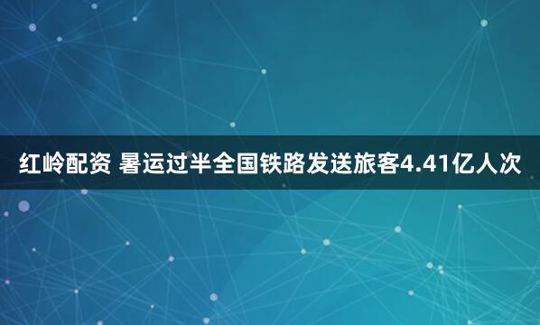 红岭配资 暑运过半全国铁路发送旅客4.41亿人次