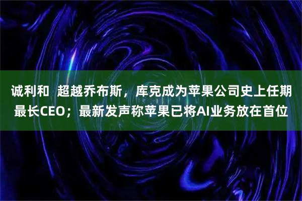 诚利和  超越乔布斯，库克成为苹果公司史上任期最长CEO；最新发声称苹果已将AI业务放在首位