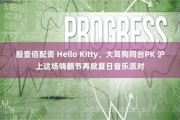 股壹佰配资 Hello Kitty、大耳狗同台PK 沪上这场嗨翻节再掀夏日音乐派对