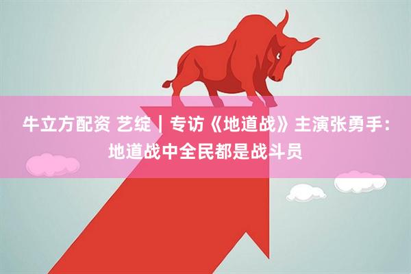 牛立方配资 艺绽｜专访《地道战》主演张勇手：地道战中全民都是战斗员