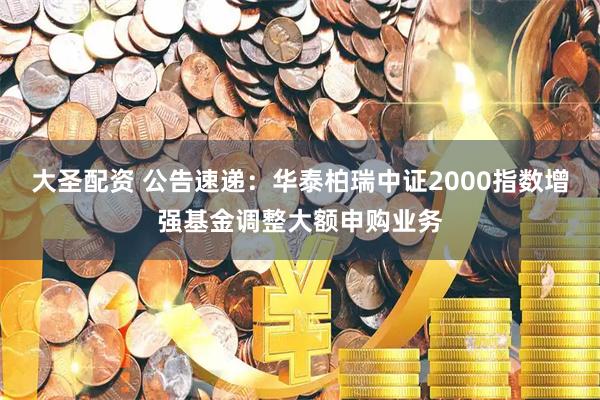 大圣配资 公告速递：华泰柏瑞中证2000指数增强基金调整大额申购业务