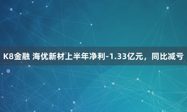 K8金融 海优新材上半年净利-1.33亿元，同比减亏