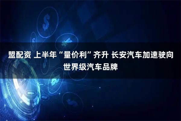 盟配资 上半年“量价利”齐升 长安汽车加速驶向世界级汽车品牌
