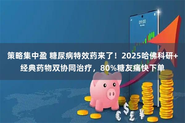 策略集中盈 糖尿病特效药来了！2025哈佛科研+经典药物双协同治疗，80%糖友痛快下单
