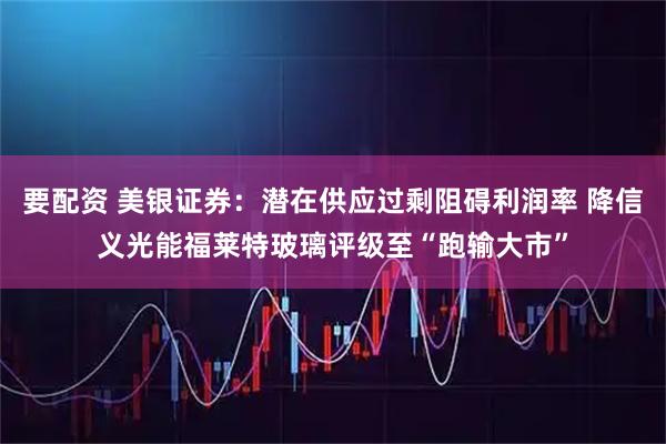 要配资 美银证券：潜在供应过剩阻碍利润率 降信义光能福莱特玻璃评级至“跑输大市”