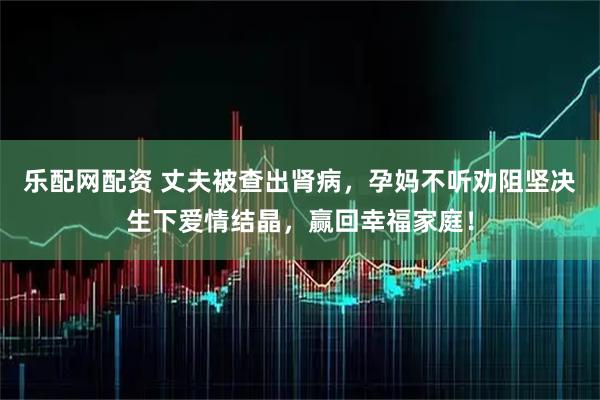 乐配网配资 丈夫被查出肾病，孕妈不听劝阻坚决生下爱情结晶，赢回幸福家庭！