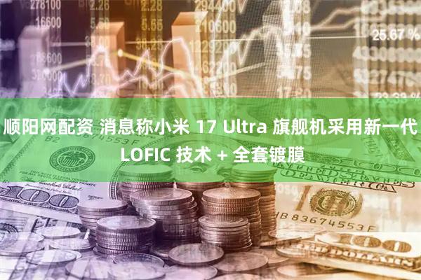 顺阳网配资 消息称小米 17 Ultra 旗舰机采用新一代 LOFIC 技术 + 全套镀膜