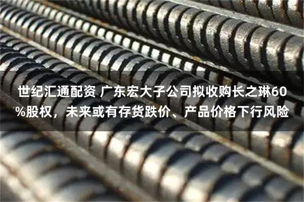 世纪汇通配资 广东宏大子公司拟收购长之琳60%股权，未来或有存货跌价、产品价格下行风险