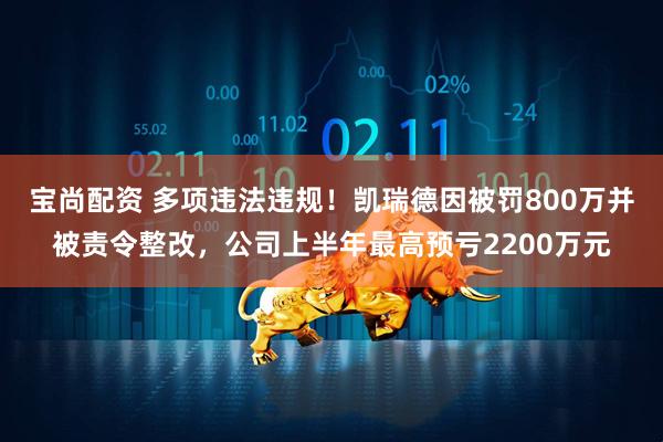 宝尚配资 多项违法违规！凯瑞德因被罚800万并被责令整改，公司上半年最高预亏2200万元