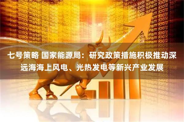 七号策略 国家能源局：研究政策措施积极推动深远海海上风电、光热发电等新兴产业发展