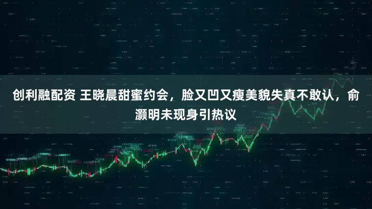 创利融配资 王晓晨甜蜜约会，脸又凹又瘦美貌失真不敢认，俞灏明未现身引热议