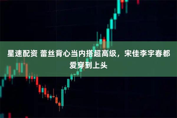 星速配资 蕾丝背心当内搭超高级，宋佳李宇春都爱穿到上头