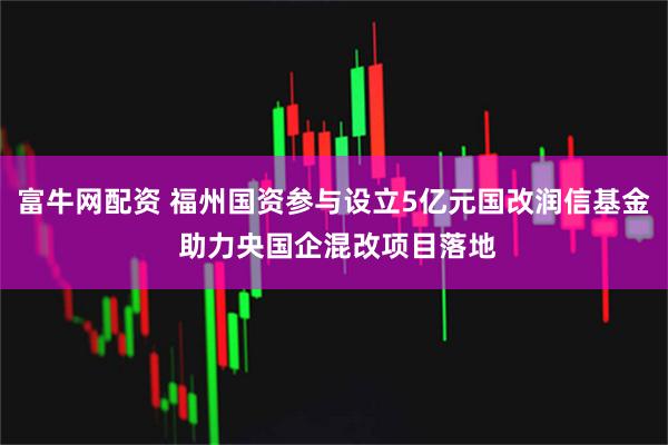富牛网配资 福州国资参与设立5亿元国改润信基金 助力央国企混改项目落地