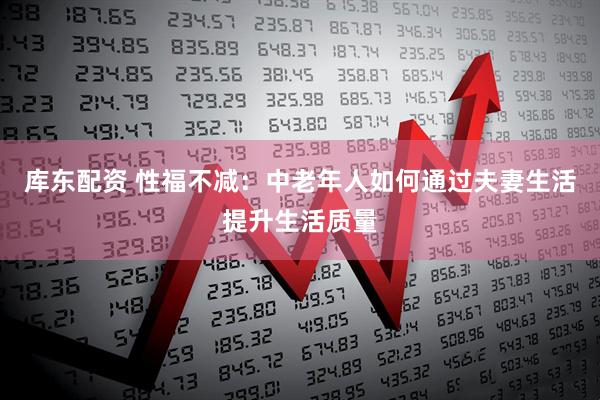 库东配资 性福不减:中老年人如何通过夫妻生活提升生活质量