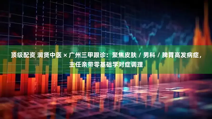 顶级配资 润贤中医 × 广州三甲跟诊：聚焦皮肤 / 男科 / 脾胃高发病症，主任亲带零基础学对症调理