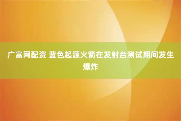 广富网配资 蓝色起源火箭在发射台测试期间发生爆炸