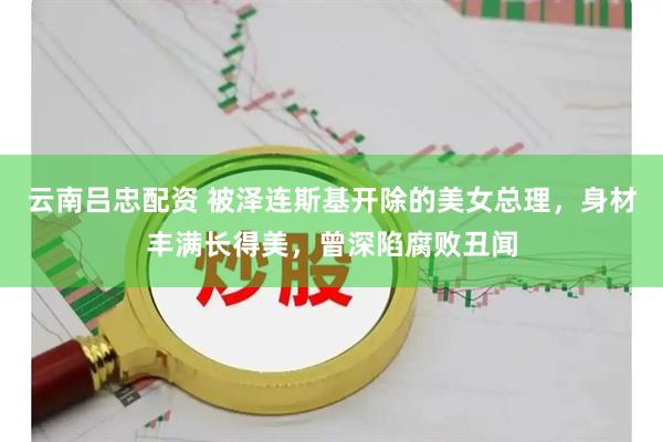 云南吕忠配资 被泽连斯基开除的美女总理，身材丰满长得美，曾深陷腐败丑闻